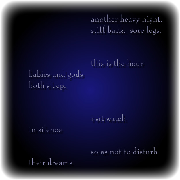 another heavy night./stiff back.  sore legs./this is the hour/babies and gods/both sleep./i sit watch/in silence/so as not to disturb/their dreams
